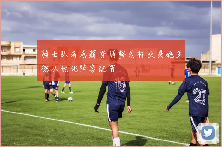骑士队考虑薪资调整或将交易施罗德以优化阵容配置