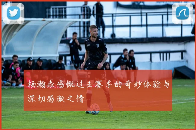 杨瀚森感慨过去赛季的奇妙体验与深切感激之情