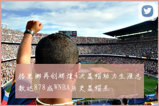 格里娜再创辉煌4次盖帽助力生涯总数达878成WNBA历史盖帽王