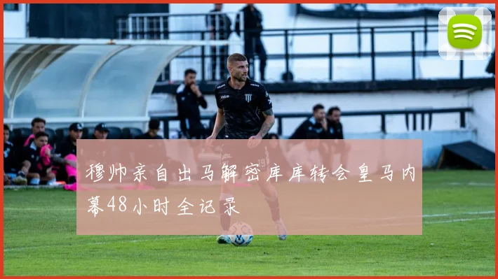 穆帅亲自出马解密库库转会皇马内幕48小时全记录