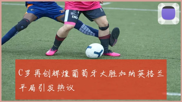 C罗再创辉煌葡萄牙大胜加纳英格兰平局引发热议