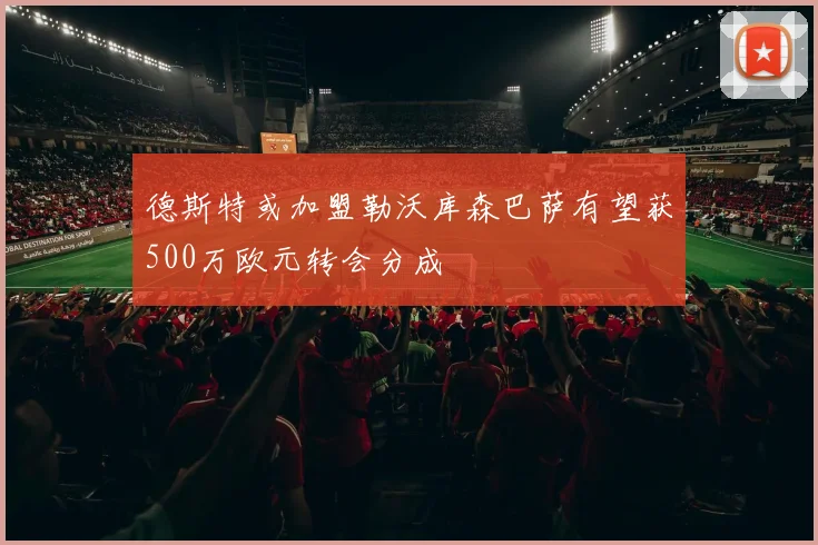 德斯特或加盟勒沃库森巴萨有望获500万欧元转会分成