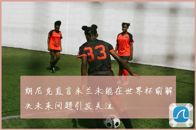 朗尼克直言米兰未能在世界杯前解决未来问题引发关注