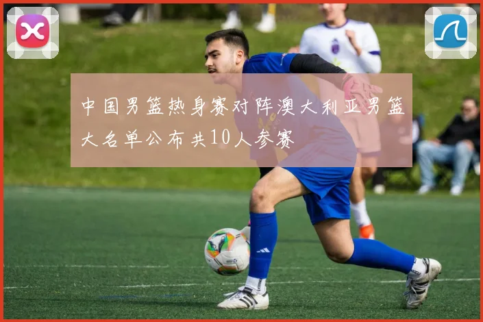 中国男篮热身赛对阵澳大利亚男篮大名单公布共10人参赛