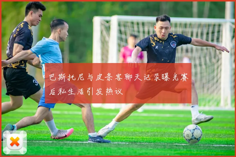 巴斯托尼与皮条客聊天记录曝光赛后私生活引发热议