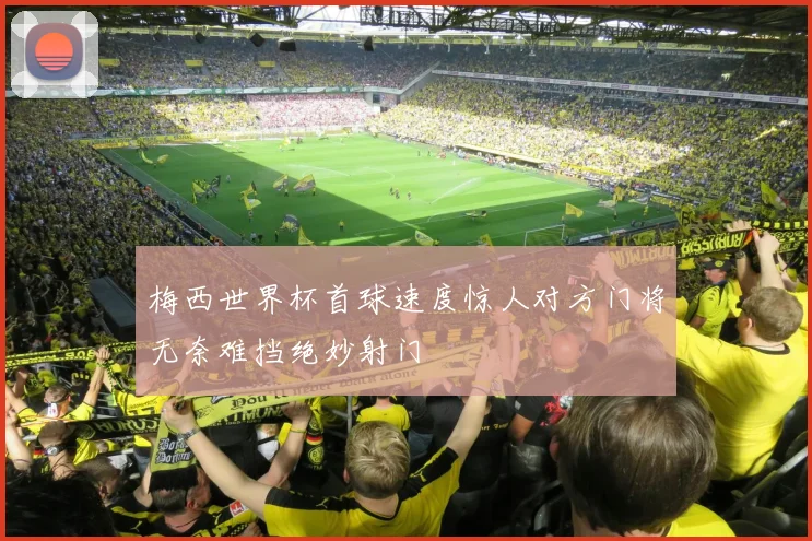 梅西世界杯首球速度惊人对方门将无奈难挡绝妙射门