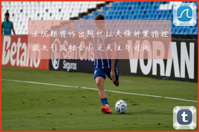 法院即将作出阿什拉夫强奸案指控裁决引发社会广泛关注与讨论