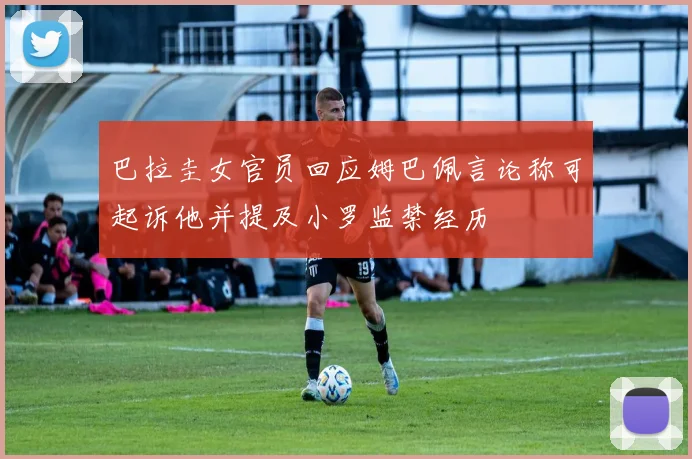 巴拉圭女官员回应姆巴佩言论称可起诉他并提及小罗监禁经历