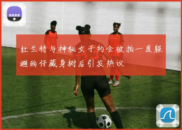 杜兰特与神秘女子约会被拍一度躲避狗仔藏身树后引发热议