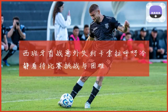 西班牙首战意外失利卡索拉呼吁冷静看待比赛挑战与困难