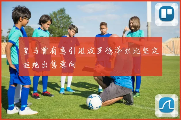皇马曾有意引进波罗德泽尔比坚定拒绝出售意向
