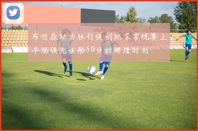 布伦森助力独行侠创纪录常规赛上半场领先快船50分的辉煌时刻