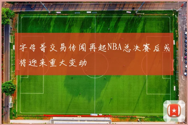 字母哥交易传闻再起NBA总决赛后或将迎来重大变动