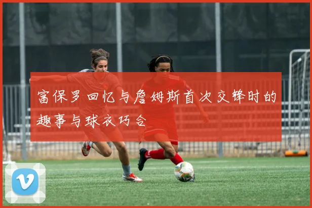 富保罗回忆与詹姆斯首次交锋时的趣事与球衣巧合