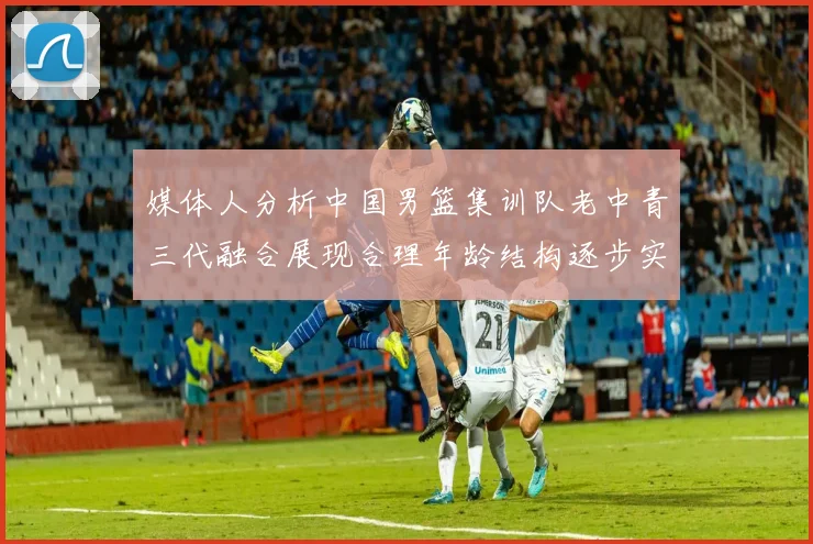媒体人分析中国男篮集训队老中青三代融合展现合理年龄结构逐步实现换血