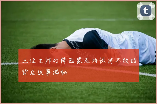 三位主帅对阵西蒙尼均保持不败的背后故事揭秘