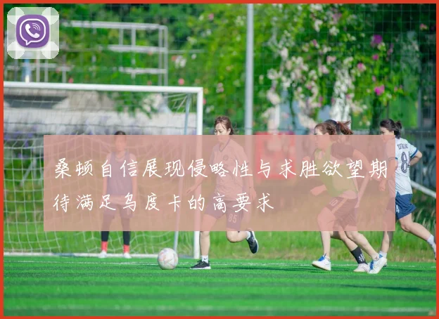 桑顿自信展现侵略性与求胜欲望期待满足乌度卡的高要求