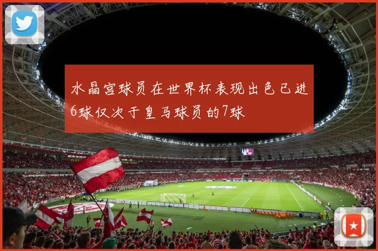 水晶宫球员在世界杯表现出色已进6球仅次于皇马球员的7球