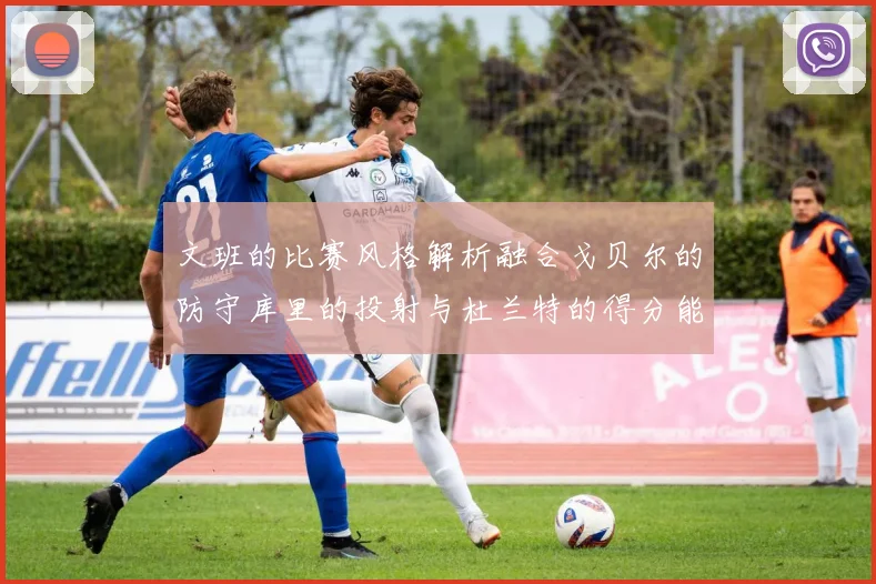 文班的比赛风格解析融合戈贝尔的防守库里的投射与杜兰特的得分能力