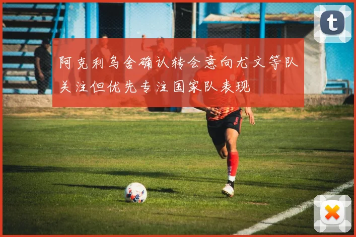 阿克利乌舍确认转会意向尤文等队关注但优先专注国家队表现
