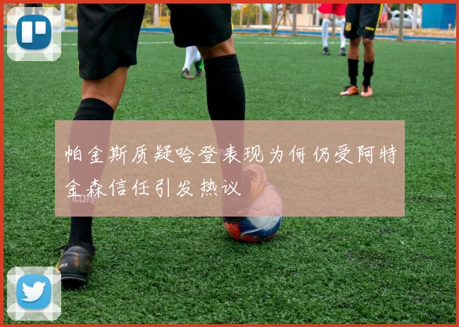 帕金斯质疑哈登表现为何仍受阿特金森信任引发热议