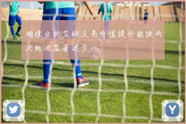 湖媒分析艾顿交易价值提升能换两次轮次显著进步