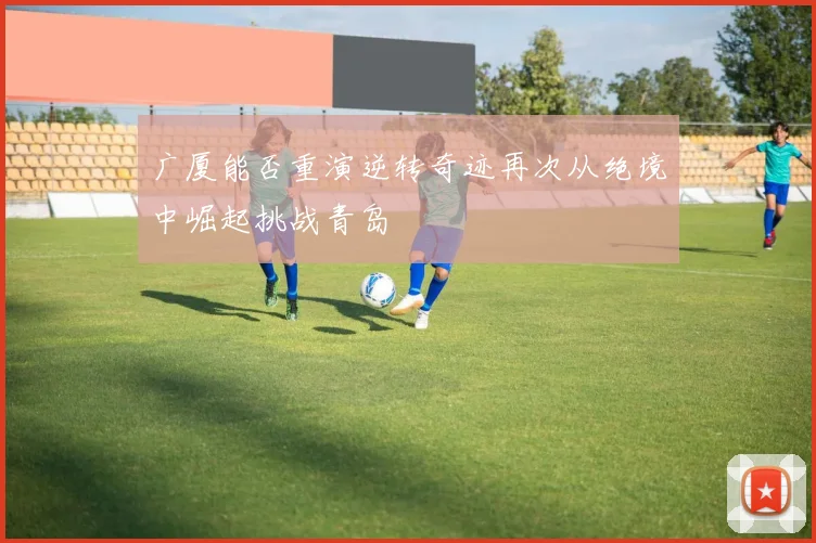 广厦能否重演逆转奇迹再次从绝境中崛起挑战青岛