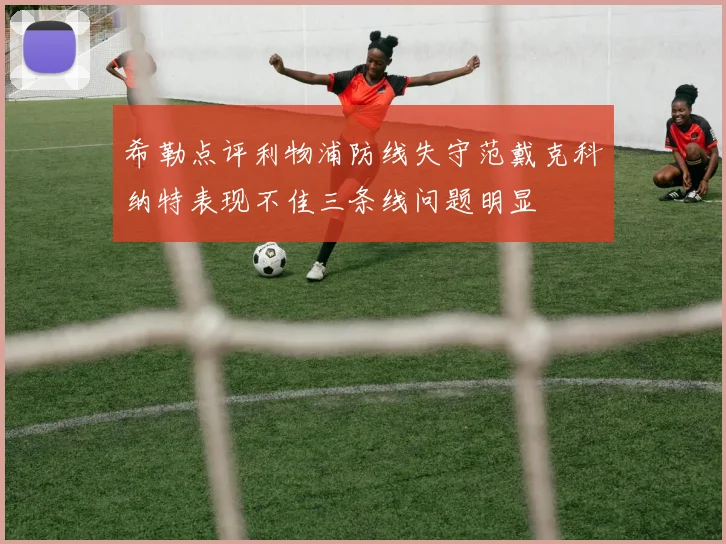 希勒点评利物浦防线失守范戴克科纳特表现不佳三条线问题明显