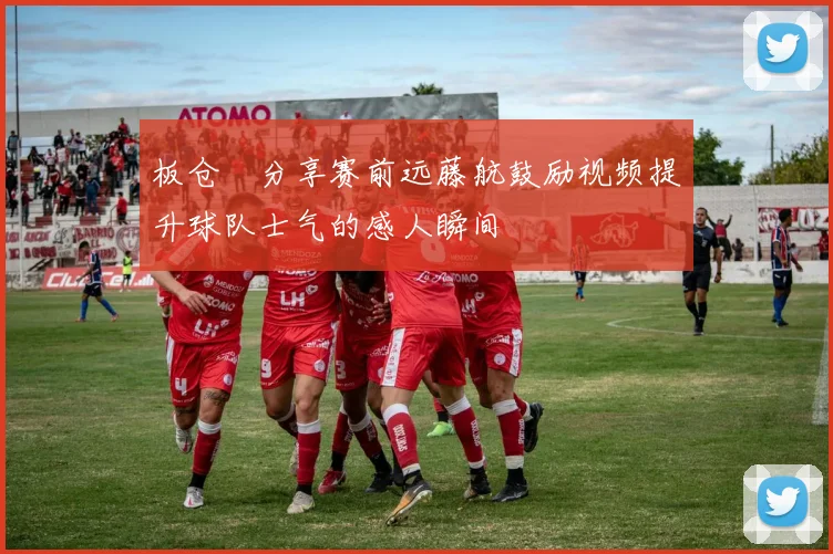 板仓滉分享赛前远藤航鼓励视频提升球队士气的感人瞬间