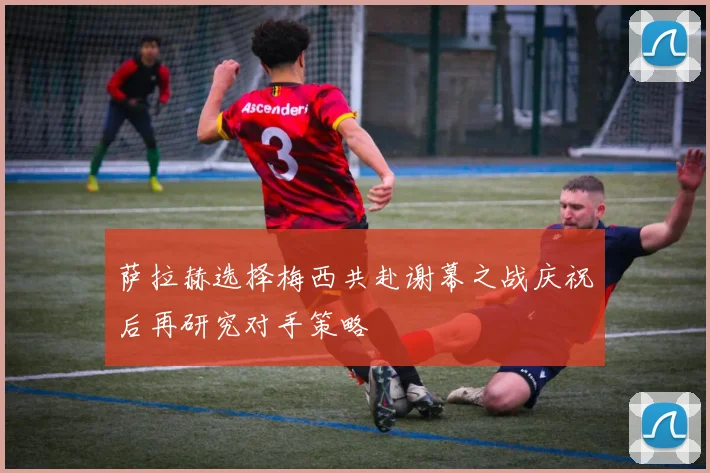 萨拉赫选择梅西共赴谢幕之战庆祝后再研究对手策略